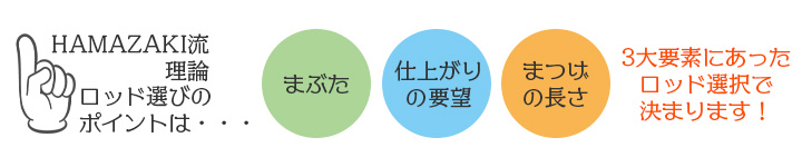 ロッドの選び方のポイントは、3大要素！お客様の目元（まぶた）、お客様ご希望の仕上がりのデザイン、まつげの長さで決まります！